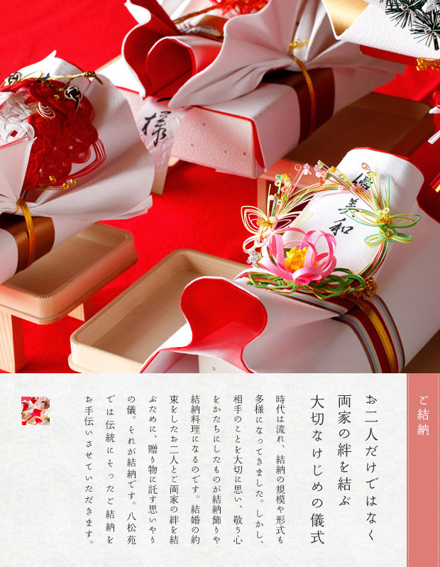 お二人だけではなく両家の絆を結ぶ大切なけじめの儀式。時代は流れ、結納の規模や形式も多様になってきました。しかし、相手のことを大切に思い、敬う心をかたちにしたものが結納飾りや結納料理になるのです。結婚の約束をしたお二人とご両家の絆を結ぶために、贈り物に託す思いやりの儀。それが結納です。八松苑では伝統にそった結納を行うことができます。