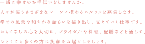 一緒に幸せのお手伝いをしませんか。人々が集うさまざまなシーンに携わるスタッフを募集します。幸せの風景や和やかな語らいを描き出し、支えていく仕事です。おもてなしの心を大切に、ブライダルや料理、配膳などを通して、ひとりでも多くの方に笑顔をお届けしましょう。